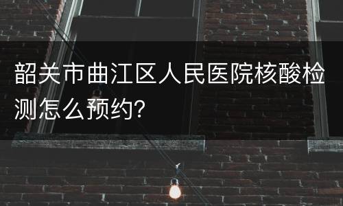 韶关市曲江区人民医院核酸检测怎么预约？