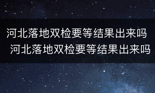 河北落地双检要等结果出来吗 河北落地双检要等结果出来吗