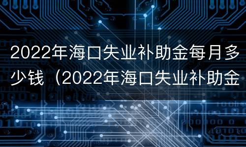 2022年海口失业补助金每月多少钱（2022年海口失业补助金每月多少钱一个月）
