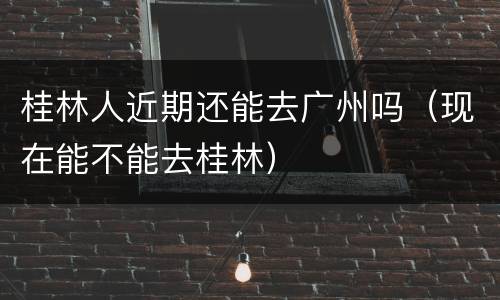 桂林人近期还能去广州吗（现在能不能去桂林）