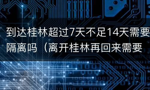 到达桂林超过7天不足14天需要隔离吗（离开桂林再回来需要隔离14天）
