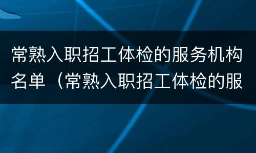 常熟入职招工体检的服务机构名单（常熟入职招工体检的服务机构名单有哪些）