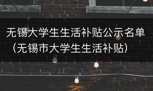 无锡大学生生活补贴公示名单（无锡市大学生生活补贴）