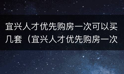 宜兴人才优先购房一次可以买几套（宜兴人才优先购房一次可以买几套房子）