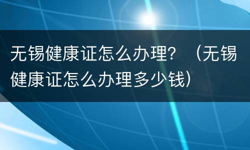 无锡健康证怎么办理？（无锡健康证怎么办理多少钱）