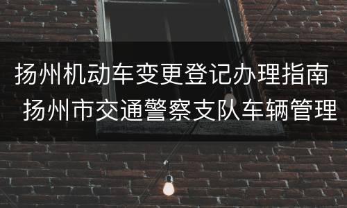 扬州机动车变更登记办理指南 扬州市交通警察支队车辆管理所机动车登记服务站
