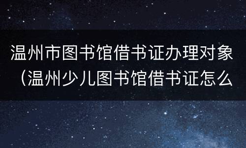 温州市图书馆借书证办理对象（温州少儿图书馆借书证怎么办理）