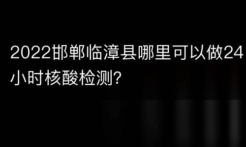 2022邯郸临漳县哪里可以做24小时核酸检测？