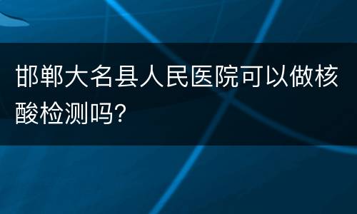 邯郸大名县人民医院可以做核酸检测吗？