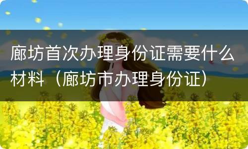 廊坊首次办理身份证需要什么材料（廊坊市办理身份证）