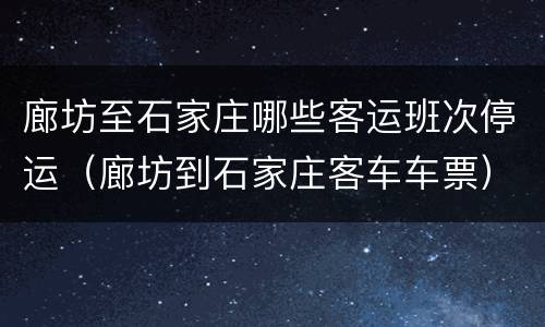 廊坊至石家庄哪些客运班次停运（廊坊到石家庄客车车票）