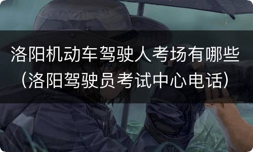 洛阳机动车驾驶人考场有哪些（洛阳驾驶员考试中心电话）