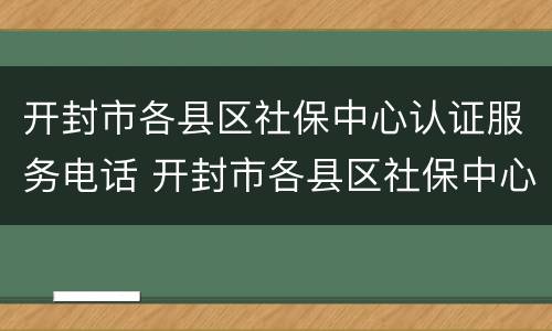开封市各县区社保中心认证服务电话 开封市各县区社保中心认证服务电话号码