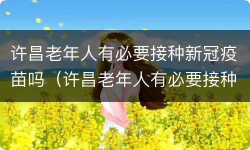许昌老年人有必要接种新冠疫苗吗（许昌老年人有必要接种新冠疫苗吗知乎）
