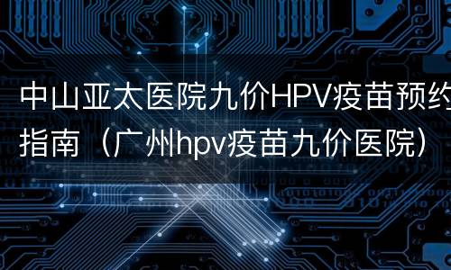 中山亚太医院九价HPV疫苗预约指南（广州hpv疫苗九价医院）