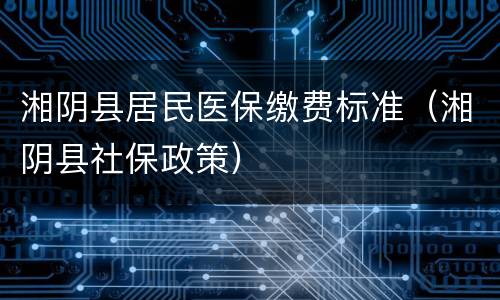 湘阴县居民医保缴费标准（湘阴县社保政策）