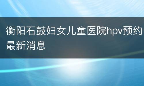 衡阳石鼓妇女儿童医院hpv预约最新消息
