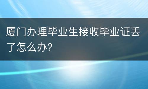 厦门办理毕业生接收毕业证丢了怎么办？