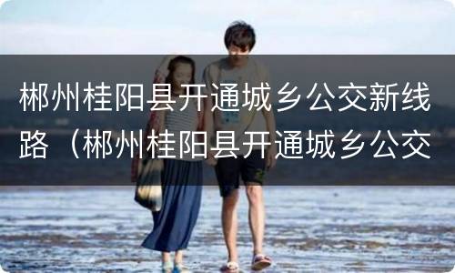 郴州桂阳县开通城乡公交新线路（郴州桂阳县开通城乡公交新线路了吗）