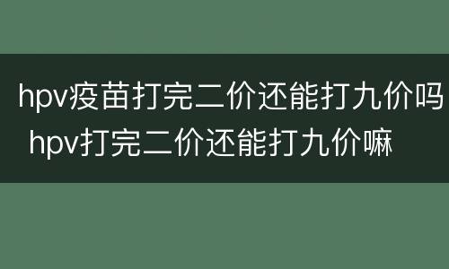 hpv疫苗打完二价还能打九价吗 hpv打完二价还能打九价嘛
