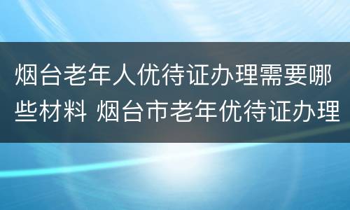 烟台老年人优待证办理需要哪些材料 烟台市老年优待证办理流程