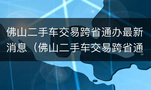 佛山二手车交易跨省通办最新消息（佛山二手车交易跨省通办最新消息新闻）