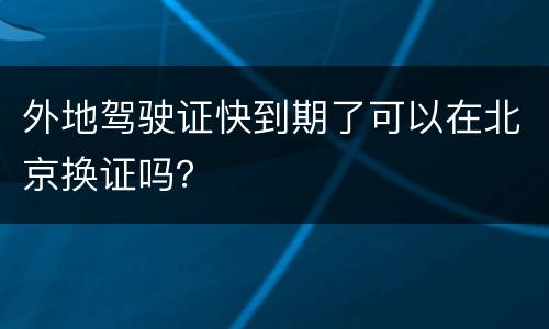 外地驾驶证快到期了可以在北京换证吗？