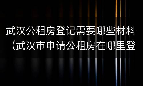 武汉公租房登记需要哪些材料（武汉市申请公租房在哪里登记）