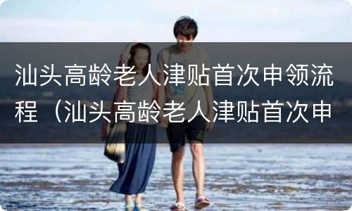 汕头高龄老人津贴首次申领流程（汕头高龄老人津贴首次申领流程视频）