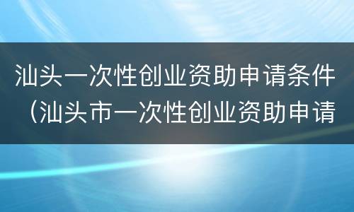 汕头一次性创业资助申请条件（汕头市一次性创业资助申请表）