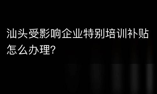 汕头受影响企业特别培训补贴怎么办理？