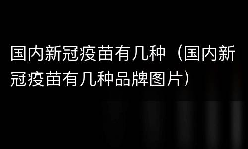 国内新冠疫苗有几种（国内新冠疫苗有几种品牌图片）