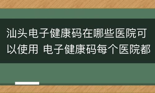 汕头电子健康码在哪些医院可以使用 电子健康码每个医院都能用吗