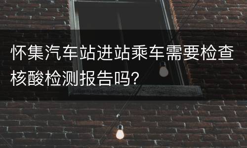 怀集汽车站进站乘车需要检查核酸检测报告吗？