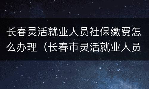 长春灵活就业人员社保缴费怎么办理（长春市灵活就业人员社保缴费）