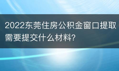 2022东莞住房公积金窗口提取需要提交什么材料？