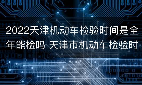 2022天津机动车检验时间是全年能检吗 天津市机动车检验时间有什么规定