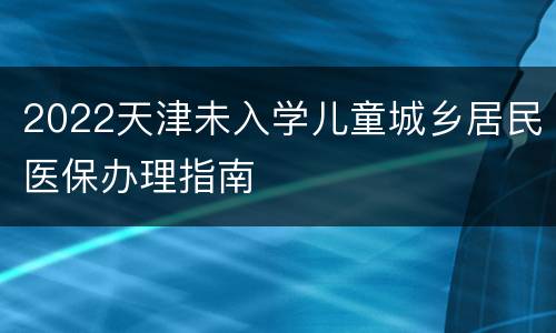 2022天津未入学儿童城乡居民医保办理指南