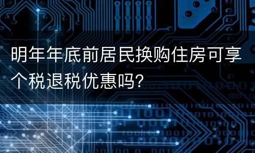 明年年底前居民换购住房可享个税退税优惠吗？