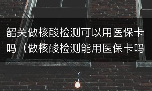 韶关做核酸检测可以用医保卡吗（做核酸检测能用医保卡吗?）