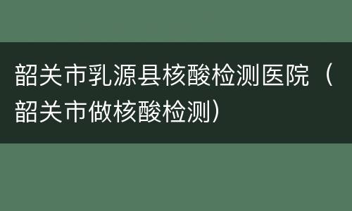 韶关市乳源县核酸检测医院（韶关市做核酸检测）