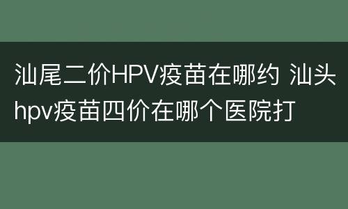 汕尾二价HPV疫苗在哪约 汕头hpv疫苗四价在哪个医院打