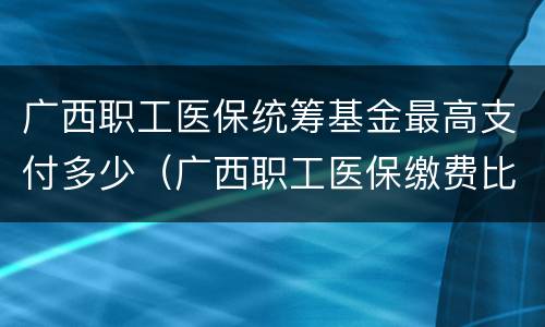 广西职工医保统筹基金最高支付多少（广西职工医保缴费比例）