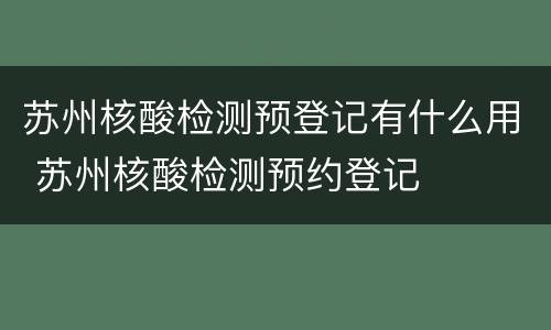 苏州核酸检测预登记有什么用 苏州核酸检测预约登记