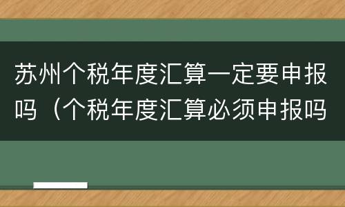 苏州个税年度汇算一定要申报吗（个税年度汇算必须申报吗）