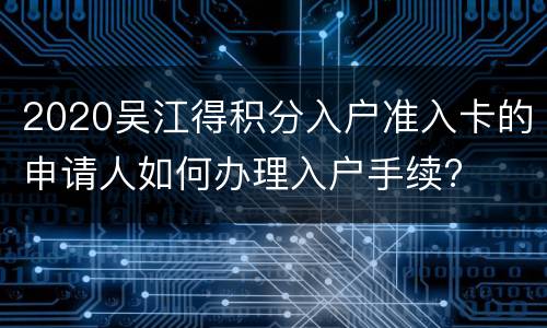 2020吴江得积分入户准入卡的申请人如何办理入户手续?