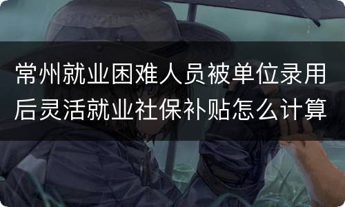 常州就业困难人员被单位录用后灵活就业社保补贴怎么计算？