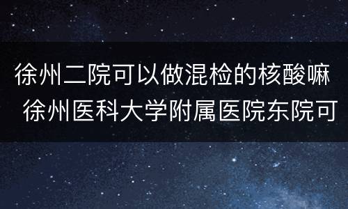 徐州二院可以做混检的核酸嘛 徐州医科大学附属医院东院可以做核酸检测吗