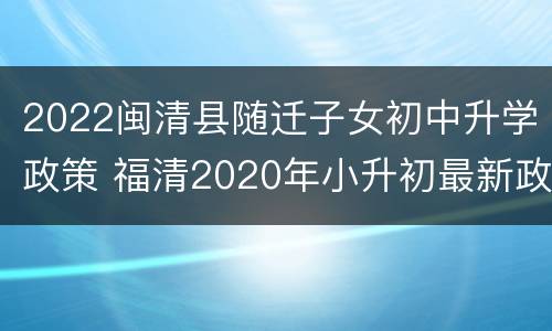 2022闽清县随迁子女初中升学政策 福清2020年小升初最新政策