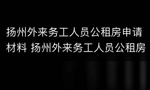 扬州外来务工人员公租房申请材料 扬州外来务工人员公租房申请材料清单